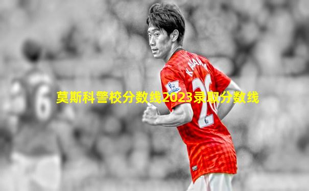 莫斯科警校分数线2023录取分数线